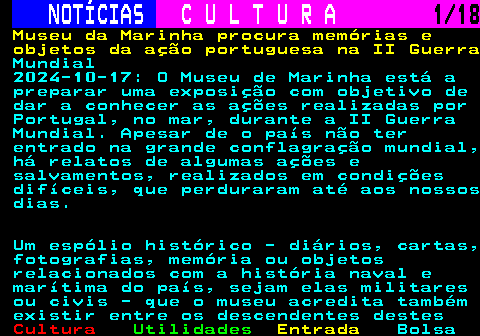 277.1. NOTÍCIAS. C U L T U R A. 1 18. Museu da Marinha procura memórias e objetos da ação portuguesa na II Guerra. Mundial 2024-10-17: O Museu de Marinha está a preparar uma exposição com objetivo de dar a conhecer as ações realizadas por Portugal, no mar, durante a II Guerra Mundial. Apesar de o país não ter entrado na grande conflagração mundial, há relatos de algumas ações e salvamentos, realizados em condições difíceis, que perduraram até aos nossos dias. Um espólio histórico - diários, cartas, fotografias, memória ou objetos relacionados com a história naval e marítima do país, sejam elas militares ou civis - que o museu acredita também existir entre os descendentes destes.