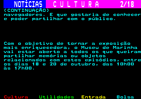 277.2. NOTÍCIAS. C U L T U R A 2 18. (CONTINUAÇÃO) navegadores. E que gostaria de conhecer e poder partilhar com o público. Com o objetivo de tornar a exposição mais enriquecedora, o Museu de Marinha vai estar aberto a todos os que queiram partilhar memórias ou objetos relacionados com estes episódios, entre os dias 18 e 20 de outubro, das 10h00 às 17h00.