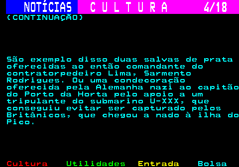 277.4. NOTÍCIAS. C U L T U R A 4 18. (CONTINUAÇÃO) São exemplo disso duas salvas de prata oferecidas ao então comandante do contratorpedeiro Lima, Sarmento Rodrigues. Ou uma condecoração oferecida pela Alemanha nazi ao capitão do Porto da Horta pelo apoio a um tripulante do submarino U-XXX, que conseguiu evitar ser capturado pelos Britânicos, que chegou a nado à ilha do Pico.