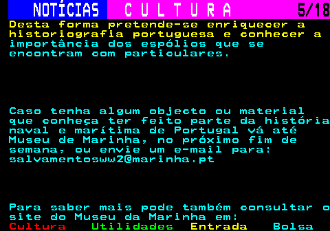 277.5. NOTÍCIAS. C U L T U R A. 5 18. Desta forma pretende-se enriquecer a historiografia portuguesa e conhecer a. importância dos espólios que se encontram com particulares. Caso tenha algum objecto ou material que conheça ter feito parte da história naval e marítima de Portugal vá até Museu de Marinha, no próximo fim de semana, ou envie um e-mail para: salvamentosww2@marinha.pt Para saber mais pode também consultar o site do Museu da Marinha em:.