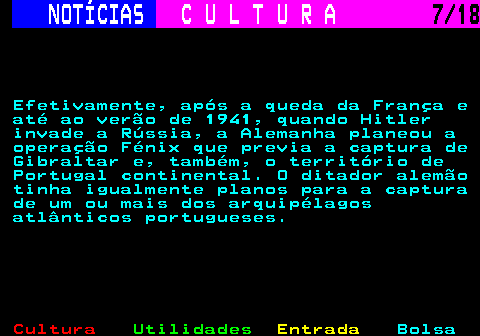 277.7. NOTÍCIAS. C U L T U R A. 7 18. Efetivamente, após a queda da França e até ao verão de 1941, quando Hitler invade a Rússia, a Alemanha planeou a operação Fénix que previa a captura de Gibraltar e, também, o território de Portugal continental. O ditador alemão tinha igualmente planos para a captura de um ou mais dos arquipélagos atlânticos portugueses.