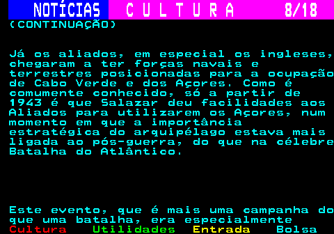 277.8. NOTÍCIAS. C U L T U R A 8 18. (CONTINUAÇÃO) Já os aliados, em especial os ingleses, chegaram a ter forças navais e terrestres posicionadas para a ocupação de Cabo Verde e dos Açores. Como é comumente conhecido, só a partir de 1943 é que Salazar deu facilidades aos Aliados para utilizarem os Açores, num momento em que a importância estratégica do arquipélago estava mais ligada ao pós-guerra, do que na célebre Batalha do Atlântico. Este evento, que é mais uma campanha do que uma batalha, era especialmente.