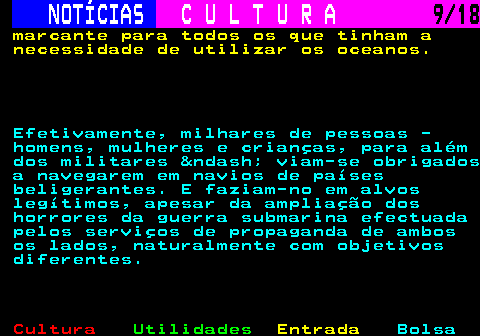 277.9. NOTÍCIAS. C U L T U R A. 9 18. marcante para todos os que tinham a necessidade de utilizar os oceanos. Efetivamente, milhares de pessoas - homens, mulheres e crianças, para além dos militares – viam-se obrigados a navegarem em navios de países beligerantes. E faziam-no em alvos legítimos, apesar da ampliação dos horrores da guerra submarina efectuada pelos serviços de propaganda de ambos os lados, naturalmente com objetivos diferentes.