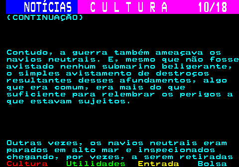 277.10. NOTÍCIAS. C U L T U R A 10 18. (CONTINUAÇÃO) Contudo, a guerra também ameaçava os navios neutrais. E, mesmo que não fosse avistado nenhum submarino beligerante, o simples avistamento de destroços resultantes desses afundamentos, algo que era comum, era mais do que suficiente para relembrar os perigos a que estavam sujeitos. Outras vezes, os navios neutrais eram parados em alto mar e inspecionados chegando, por vezes, a serem retiradas.