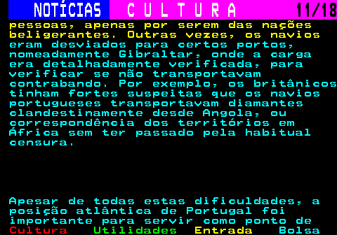 277.11. NOTÍCIAS. C U L T U R A. 11 18. pessoas, apenas por serem das nações beligerantes. Outras vezes, os navios. eram desviados para certos portos, nomeadamente Gibraltar, onde a carga era detalhadamente verificada, para verificar se não transportavam contrabando. Por exemplo, os britânicos tinham fortes suspeitas que os navios portugueses transportavam diamantes clandestinamente desde Angola, ou correspondência dos territórios em África sem ter passado pela habitual censura. Apesar de todas estas dificuldades, a posição atlântica de Portugal foi importante para servir como ponto de.