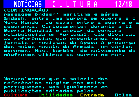 277.12. NOTÍCIAS. C U L T U R A 12 18. (CONTINUAÇÃO) passagem – marítima e aérea – entre uma Europa em guerra e o Novo Mundo. Ou seja, entre a guerra e a segurança. Curiosamente, durante a II Guerra Mundial e apesar da censura estabelecida em Portugal, são diversas as referências que encontramos nos jornais e revistas da época à presença dos meios navais da Armada, em vários oceanos. Mas, também, do salvamento de náufragos vítimas da guerra no mar. Naturalmente que a maioria das referências surgiam nos meios portugueses, mas igualmente em publicações editadas pelos.