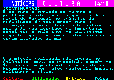 277.14. NOTÍCIAS. C U L T U R A 14 18. (CONTINUAÇÃO) E se para o período da guerra é profícua a bibliografia que aborda o papel de Portugal no trânsito de refugiados de toda ordem para a salvação do outro lado do Atlântico, o mesmo já não acontece no importante papel que o país teve no salvamento daqueles que tiveram o infortúnio de se verem atirados ao mar. Uma missão realizada não apenas no Atlântico, mas, em especial, também no Índico e, em particular, na costa de Moçambique, por meios nacionais – militares e civis.