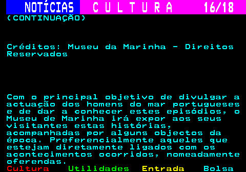 277.16. NOTÍCIAS. C U L T U R A 16 18. (CONTINUAÇÃO) Créditos: Museu da Marinha - Direitos Reservados Com o principal objetivo de divulgar a actuação dos homens do mar portugueses e de dar a conhecer estes episódios, o Museu de Marinha irá expor aos seus visitantes estas histórias, acompanhadas por alguns objectos da época. Preferencialmente aqueles que estejam diretamente ligados com os acontecimentos ocorridos, nomeadamente oferendas.