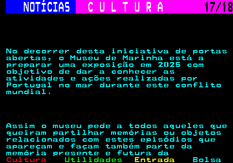 277.17. NOTÍCIAS. C U L T U R A. 17 18. No decorrer desta iniciativa de portas abertas, o Museu de Marinha está a preparar uma exposição em 2025 com objetivo de dar a conhecer as atividades e ações realizadas por Portugal no mar durante este conflito mundial. Assim o museu pede a todos aqueles que queiram partilhar memórias ou objetos relacionados com estes episódios que apareçam e façam também parte da memória presente e futura da.