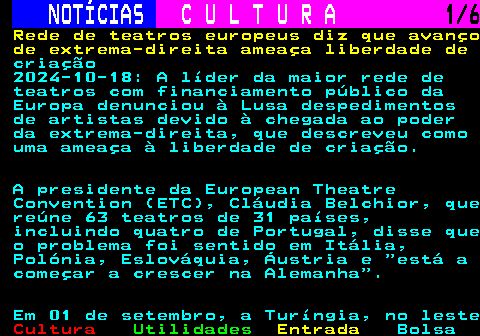 278.1. NOTÍCIAS. C U L T U R A. 1 6. Rede de teatros europeus diz que avanço de extrema-direita ameaça liberdade de. criação 2024-10-18: A líder da maior rede de teatros com financiamento público da Europa denunciou à Lusa despedimentos de artistas devido à chegada ao poder da extrema-direita, que descreveu como uma ameaça à liberdade de criação. A presidente da European Theatre Convention (ETC), Cláudia Belchior, que reúne 63 teatros de 31 países, incluindo quatro de Portugal, disse que o problema foi sentido em Itália, Polónia, Eslováquia, Áustria e está a começar a crescer na Alemanha . Em 01 de setembro, a Turíngia, no leste.