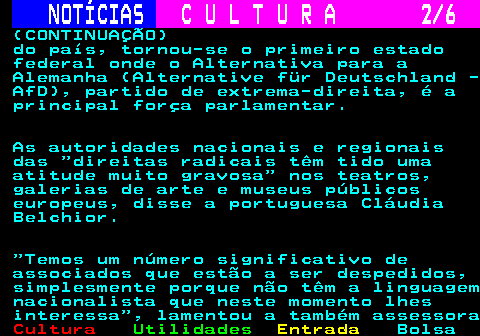 278.2. NOTÍCIAS. C U L T U R A 2 6. (CONTINUAÇÃO) do país, tornou-se o primeiro estado federal onde o Alternativa para a Alemanha (Alternative für Deutschland - AfD), partido de extrema-direita, é a principal força parlamentar. As autoridades nacionais e regionais das direitas radicais têm tido uma atitude muito gravosa nos teatros, galerias de arte e museus públicos europeus, disse a portuguesa Cláudia Belchior. Temos um número significativo de associados que estão a ser despedidos, simplesmente porque não têm a linguagem nacionalista que neste momento lhes interessa , lamentou a também assessora.