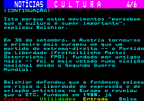 278.4. NOTÍCIAS. C U L T U R A 4 6. (CONTINUAÇÃO) Isto porque estes movimentos percebem que a cultura é super importante , explicou Belchior. Em 30 de setembro, a Áustria tornou-se o primeiro país europeu em que um partido de extrema-direita -- o Partido da Liberdade (Freiheitliche Partei Österreichs, FPÖ), fundado por antigos nazis -- foi o mais votado numa eleição nacional desde a Segunda Guerra Mundial. Belchior defendeu que o fenómeno coloca em risco a liberdade de expressão e de criação artística na Europa e revelou que a ETC, fundada em 1988, já.