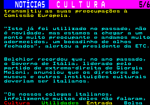 278.5. NOTÍCIAS. C U L T U R A. 5 6. transmitiu as suas preocupações à Comissão Europeia. Isto já foi utilizado no passado, não é novidade, mas estamos a chegar a um ponto muito preocupante e andamos muito adormecidos, um bocadinho de olhos fechados , alertou a presidente da ETC. Belchior recordou que, no ano passado, o Governo de Itália, liderado pelo partido de extrema-direita de Giorgia Meloni, anunciou que os diretores de museus e outras instituições culturais deveriam ser italianos. Os nossos colegas italianos, infelizmente muitos deles não falaram,.