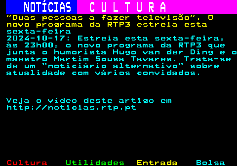 281.1. NOTÍCIAS. C U L T U R A. Duas pessoas a fazer televisão . O novo programa da RTP3 estreia esta. sexta-feira 2024-10-17: Estreia esta sexta-feira, às 23h00, o novo programa da RTP3 que junta o humorista Hugo van der Ding e o maestro Martim Sousa Tavares. Trata-se de um noticiário alternativo sobre atualidade com vários convidados. Veja o vídeo deste artigo em http: noticias.rtp.pt.