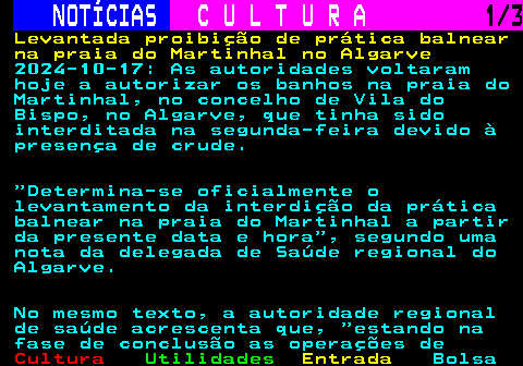 283.1. NOTÍCIAS. C U L T U R A. 1 3. Levantada proibição de prática balnear na praia do Martinhal no Algarve. 2024-10-17: As autoridades voltaram hoje a autorizar os banhos na praia do Martinhal, no concelho de Vila do Bispo, no Algarve, que tinha sido interditada na segunda-feira devido à presença de crude. Determina-se oficialmente o levantamento da interdição da prática balnear na praia do Martinhal a partir da presente data e hora , segundo uma nota da delegada de Saúde regional do Algarve. No mesmo texto, a autoridade regional de saúde acrescenta que, estando na fase de conclusão as operações de.