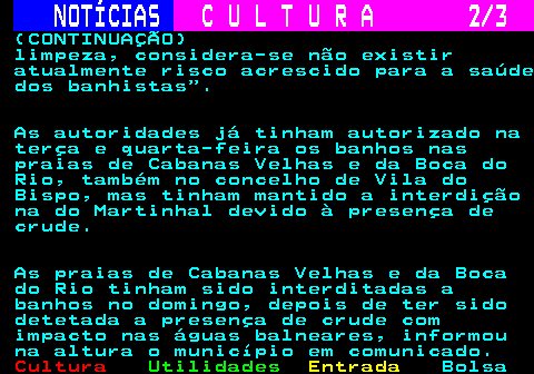 283.2. NOTÍCIAS. C U L T U R A 2 3. (CONTINUAÇÃO) limpeza, considera-se não existir atualmente risco acrescido para a saúde dos banhistas . As autoridades já tinham autorizado na terça e quarta-feira os banhos nas praias de Cabanas Velhas e da Boca do Rio, também no concelho de Vila do Bispo, mas tinham mantido a interdição na do Martinhal devido à presença de crude. As praias de Cabanas Velhas e da Boca do Rio tinham sido interditadas a banhos no domingo, depois de ter sido detetada a presença de crude com impacto nas águas balneares, informou na altura o município em comunicado.