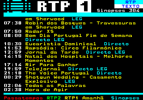 303.2. RTP. TEXTO. Sinopses 304. em Sherwood. LEG. 07:35. Robin dos Bosques - Travessuras em Sherwood. LEG. 07:47. Radar XS. 08:00. Bom Dia Portugal Fim de Semana. Directo LEG. 09:57. Montado - O Bosque do Lince Ibérico. LEG. 11:49. Circo de Pequim. 12:59. Jornal da Tarde. Directo LEG. 14:22. Estrelas ao Sábado. Directo. 19:07. O Preço Certo. LEG. 19:59. Telejornal. Directo LEG. 21:01. Tudo o Que Não Precisas de Saber Sobre Quase Tudo. ÚLTIMO. 21:58. Masterchef Portugal. 23:57. O Muro. LEG. 01:34. Janela Indiscreta. LEG.