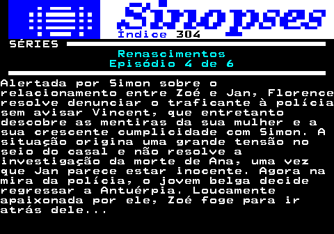 314.1. Índice. 304. SÉRIES. Renascimentos Episódio 4 de 6.Alertada por Simon sobre orelacionamento entre Zoé e Jan, Florenceresolve denunciar o traficante à políciasem avisar Vincent, que entretantodescobre as mentiras da sua mulher e asua crescente cumplicidade com Simon. Asituação origina uma grande tensão noseio do casal e não resolve ainvestigação da morte de Ana, uma vezque Jan parece estar inocente. Agora namira da polícia, o jovem belga decideregressar a Antuérpia. Loucamenteapaixonada por ele, Zoé foge para iratrás dele.