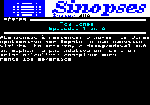 315.1. Índice. 304. SÉRIES. Tom Jones Episódio 1 de 4.Abandonado à nascença, o jovem Tom Jonesapaixona-se por Sophia, a sua abastadavizinha. No entanto, o desagradável avôde Sophia, o pai adotivo de Tom e umprimo calculista conspiram paramantê-los separados.