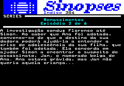 316.1. Índice. 304. SÉRIES. Renascimentos Episódio 2 de 6.A investigação conduz Florence atéSimon. Ao saber que Ana foi adotada,convence-se de que o destino da suadadora poderá ajudá-la a entender acrise de adolescência da sua filha, quetambém foi adotada. Ela concorda emajudar Simon a encontrar o suspeito deassassinato, Jan, o namorado belga deAna. Ana estava grávida, mas Jan nãoqueria aquela criança.