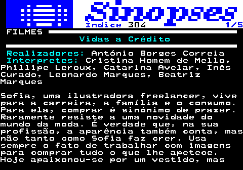 318.1. Índice. 304. 1 5. FILMES. Vidas a Crédito Realizadores:. António Borges Correia. Interpretes:. Cristina Homem de Mello,Phillipe Leroux, Catarina Avelar, InêsCurado, Leonardo Marques, BeatrizMarquesSofia, uma ilustradora freelancer, vivepara a carreira, a família e o consumo.Para ela, comprar é sinónimo de prazer.Raramente resiste a uma novidade domundo da moda. É verdade que, na suaprofissão, a aparência também conta, masnão tanto como Sofia faz crer. Usasempre o fato de trabalhar com imagenspara comprar tudo o que lhe apetece.Hoje apaixonou-se por um vestido, mas.