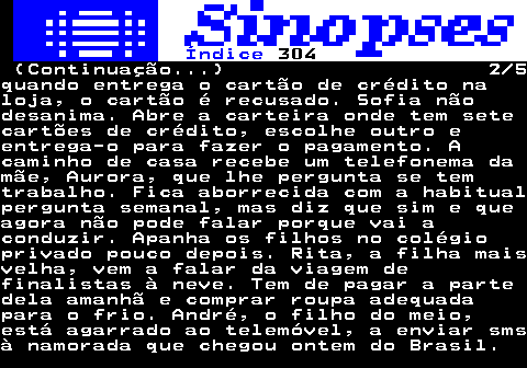 318.2. Índice. 304. (Continuação. ) 2 5quando entrega o cartão de crédito naloja, o cartão é recusado. Sofia nãodesanima. Abre a carteira onde tem setecartões de crédito, escolhe outro eentrega-o para fazer o pagamento. Acaminho de casa recebe um telefonema damãe, Aurora, que lhe pergunta se temtrabalho. Fica aborrecida com a habitualpergunta semanal, mas diz que sim e queagora não pode falar porque vai aconduzir. Apanha os filhos no colégioprivado pouco depois. Rita, a filha maisvelha, vem a falar da viagem definalistas à neve. Tem de pagar a partedela amanhã e comprar roupa adequadapara o frio. André, o filho do meio,está agarrado ao telemóvel, a enviar smsà namorada que chegou ontem do Brasil.