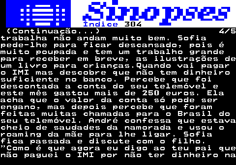 318.4. Índice. 304. (Continuação. ) 4 5trabalha não andam muito bem. Sofiapede-lhe para ficar descansado, pois émuito poupada e tem um trabalho grandepara receber em breve, as ilustrações deum livro para crianças.Quando vai pagaro IMI mas descobre que não tem dinheirosuficiente no banco. Percebe que foidescontada a conta do seu telemóvel eeste mês gastou mais de 250 euros. Elaacha que o valor da conta só pode serengano, mas depois percebe que foramfeitas muitas chamadas para o Brasil doseu telemóvel. André confessa que estavacheio de saudades da namorada e usou oroaming da mãe para lhe ligar. Sofiafica passada e discute com o filho. Como é que agora eu digo ao teu pai quenão paguei o IMI por não ter dinheiro na.