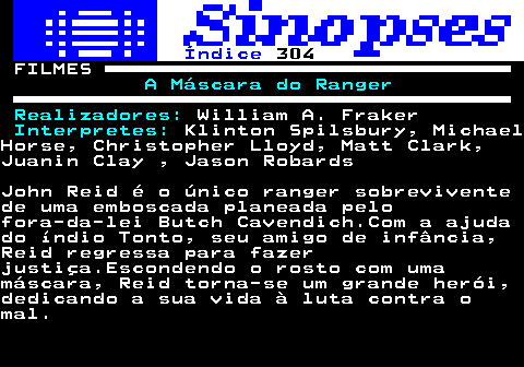 319.1. Índice. 304. FILMES. A Máscara do Ranger Realizadores:. William A. Fraker. Interpretes:. Klinton Spilsbury, MichaelHorse, Christopher Lloyd, Matt Clark,Juanin Clay , Jason RobardsJohn Reid é o único ranger sobreviventede uma emboscada planeada pelofora-da-lei Butch Cavendich.Com a ajudado índio Tonto, seu amigo de infância,Reid regressa para fazerjustiça.Escondendo o rosto com umamáscara, Reid torna-se um grande herói,dedicando a sua vida à luta contra omal.