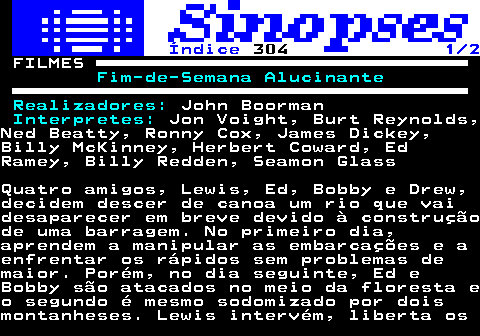 321.1. Índice. 304. 1 2. FILMES. Fim-de-Semana Alucinante Realizadores:. John Boorman. Interpretes:. Jon Voight, Burt Reynolds,Ned Beatty, Ronny Cox, James Dickey,Billy McKinney, Herbert Coward, EdRamey, Billy Redden, Seamon GlassQuatro amigos, Lewis, Ed, Bobby e Drew,decidem descer de canoa um rio que vaidesaparecer em breve devido à construçãode uma barragem. No primeiro dia,aprendem a manipular as embarcações e aenfrentar os rápidos sem problemas demaior. Porém, no dia seguinte, Ed eBobby são atacados no meio da floresta eo segundo é mesmo sodomizado por doismontanheses. Lewis intervém, liberta os.