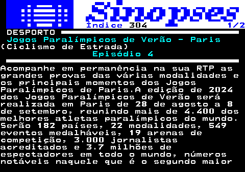 323.1. Índice. 304. 1 2. DESPORTO. Jogos Paralímpicos de Verão - Paris.(Ciclismo de Estrada). Episódio 4.Acompanhe em permanência na sua RTP asgrandes provas das várias modalidades eos principais momentos dos JogosParalímpicos de Paris.A edição de 2024dos Jogos Paralímpicos de Verão serárealizada em Paris de 28 de agosto a 8de setembro, reunindo mais de 4.400 dosmelhores atletas paralímpicos do mundo.Serão 182 países, 22 modalidades, 549eventos medalháveis, 19 arenas decompetição, 3.000 jornalistasacreditados e 3.7 milhões deespectadores em todo o mundo, númerosnotáveis naquele que é o segundo maior.