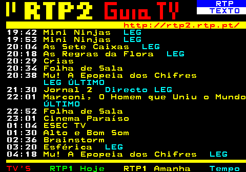 335.5. RTP. TEXTO. http: rtp2.rtp.pt. 23:01. As 7 Canções de Natal. 23:41. Cinemax. 01:06. O Desastre. 01:58. Alto e Bom Som. 03:00. Folha de Sala. 03:05. Brainstorm. 03:48. Elogio da Paixão. LEG. A Relação Entre Pais e Filhos na Adolescência 04:21. Volta ao Mundo. 04:36. Do Père Lachaise a Silicon Valley. LEG. Terrorismo 05:05. Folha de Sala. 05:10. Joga Quem Quizzer. 05:33. Madeira 600 Anos, Artes e Artistas. 06:02. Caminhos.