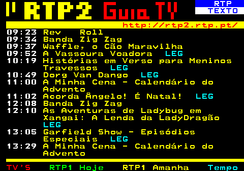 336.2. RTP. TEXTO. http: rtp2.rtp.pt. 09:05. A Minha Cena - Calendário do Advento. 09:06. Waffle, o Cão Maravilha. 09:17. A Ovelha Choné. 09:24. Queixas ao Pai Natal, para Semear um Mundo Melhor. 09:29. Nefertine no Nilo. LEG. 09:41. Nefertine no Nilo. LEG. 09:52. O Hotel Felpudo. LEG. 10:03. O Hotel Felpudo. LEG. 10:15. Mush-Mush e os Mushimelos. LEG. 10:27. Mush-Mush e os Mushimelos. LEG. 10:41. O Mundo do Simão. LEG. 10:46. O Mundo do Simão. LEG. 10:52. A Escola Encantada. LEG. 11:02. A Minha Cena - Calendário do Advento. 11:03. Vale dos Mumins.