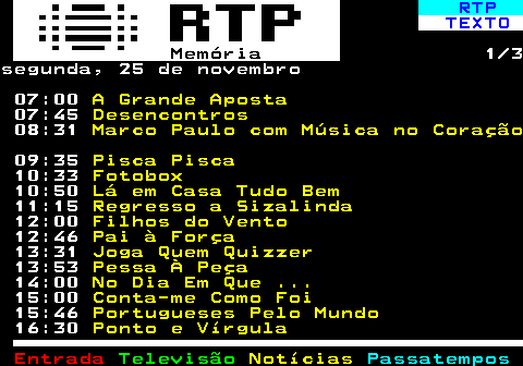 392.1. RTP. TEXTO. Memória. 1 3sábado, 23 de novembro 07:00. A Grande Aposta. 07:44. Desencontros. 08:30. Sétimo Direito. 09:06. Nelo Idália. 09:40. Animais Anónimos. 10:21. Portugueses Pelo Mundo. 11:07. Donos Disto Tudo. 11:57. Filhos do Vento. 12:42. Duarte e Companhia. 13:08. Duarte e Companhia. 13:35. Dallas. 14:20. Dallas. 15:06. Flores Amargas (Série Fados). 16:01. A Última Viagem (Série Fados). 17:09. Jaz Morto e Arrefece (Série Fados).