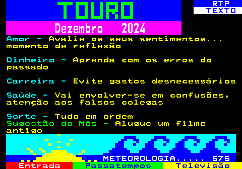 521.2. RTP. TEXTO. Dezembro 2024. Amor -. Avalie os seus sentimentos. momento de reflexão. Dinheiro -. Aprenda com os erros do passado. Carreira -. Evite gastos desnecessários. Saúde -. Vai envolver-se em confusões, atenção aos falsos colegas. Sorte -. Tudo em ordem. Sugestão do Mês -. Alugue um filme antigo. METEOROLOGIA. 575.