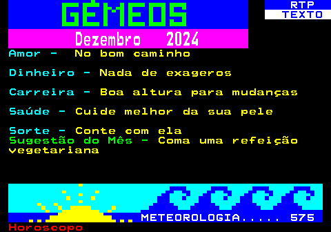 522.2. RTP. TEXTO. Dezembro 2024. Amor -. No bom caminho. Dinheiro -. Nada de exageros. Carreira -. Boa altura para mudanças. Saúde -. Cuide melhor da sua pele. Sorte -. Conte com ela. Sugestão do Mês -. Coma uma refeição vegetariana. METEOROLOGIA. 575.