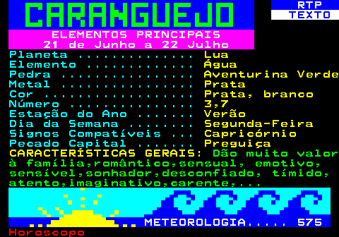 523.1. RTP. TEXTO. ELEMENTOS PRINCIPAIS 21 de Junho a 22 Julho. Planeta . Lua. Elemento . Água. Pedra . Aventurina Verde. Metal . Prata. Cor . Prata, branco. Número . 3,7. Estação do Ano . Verão. Dia da Semana . Segunda-Feira. Signos Compatíveis . Capricórnio. Pecado Capital . Preguiça CARACTERÍSTICAS GERAIS:. Dão muito valor à família,romântico,sensual, emotivo, sensível,sonhador,desconfiado, tímido, atento,imaginativo,carente,. METEOROLOGIA. 575.