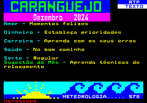 523.2. RTP. TEXTO. Dezembro 2024. Amor -. Momentos felizes. Dinheiro -. Estableça prioridades. Carreira -. Aprenda com os seus erros. Saúde -. No bom caminho. Sorte -. Regular. Sugestão do Mês -. Aprenda técnicas de relaxamento. METEOROLOGIA. 575.