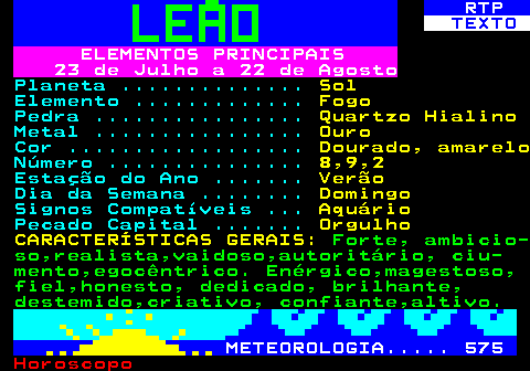 524.1. RTP. TEXTO. ELEMENTOS PRINCIPAIS 23 de Julho a 22 de Agosto. Planeta . Sol. Elemento . Fogo. Pedra . Quartzo Hialino. Metal . Ouro. Cor . Dourado, amarelo. Número . 8,9,2. Estação do Ano . Verão. Dia da Semana . Domingo. Signos Compatíveis . Aquário. Pecado Capital . Orgulho CARACTERÍSTICAS GERAIS:. Forte, ambicio- so,realista,vaidoso,autoritário, ciu- mento,egocêntrico. Enérgico,magestoso, fiel,honesto, dedicado, brilhante, destemido,criativo, confiante,altivo. METEOROLOGIA. 575.