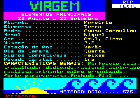 525.1. RTP. TEXTO. ELEMENTOS PRINCIPAIS 23 Agosto a 22 Setembro. Planeta . Mercúrio. Elemento . Terra. Pedra . Ágata Cornalina. Metal . Niquel. Cor . Azul, Cinza. Número . 3,5. Estação do Ano . Verão. Dia da Semana . Quarta. Signos Compatíveis . Peixes. Pecado Capital . Ira CARACTERÍSTICAS GERAIS:. Perfeccionista, trabalhador,dedicado,racional,acelerado realista,exigente,calmo,organizado, forte,perseverante,fechado,fiel, . METEOROLOGIA. 575.