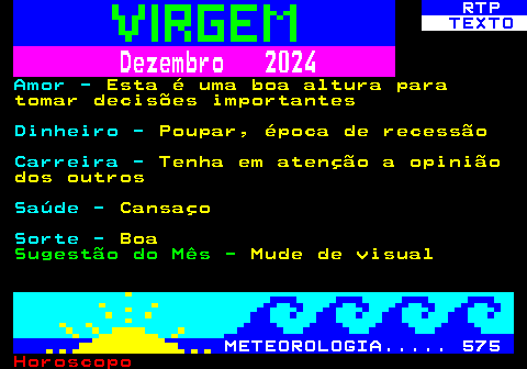 525.2. RTP. TEXTO. Dezembro 2024. Amor -. Esta é uma boa altura para tomar decisões importantes. Dinheiro -. Poupar, época de recessão. Carreira -. Tenha em atenção a opinião dos outros. Saúde -. Cansaço. Sorte -. Boa. Sugestão do Mês -. Mude de visual. METEOROLOGIA. 575.