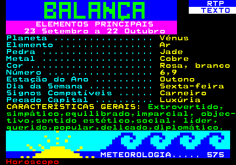 526.1. RTP. TEXTO. ELEMENTOS PRINCIPAIS 23 Setembro a 22 Outubro. Planeta . Vénus. Elemento . Ar. Pedra . Jade. Metal . Cobre. Cor . Rosa, branco. Número . 6,9. Estação do Ano . Outono. Dia da Semana . Sexta-feira. Signos Compatíveis . Carneiro. Pecado Capital . Luxúria CARACTERÍSTICAS GERAIS:. Extrovertido, simpático,equilibrado,imparcial, objec- tivo,sentido estético,social, líder, querido,popular,delicado,diplomático. METEOROLOGIA. 575.