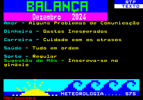 526.2. RTP. TEXTO. Dezembro 2024. Amor -. Alguns Problemas de Comunicação. Dinheiro -. Gastos Inesperados. Carreira -. Cuidado com os atrasos. Saúde -. Tudo em ordem. Sorte -. Regular. Sugestão do Mês -. Inscreva-se no ginásio. METEOROLOGIA. 575.