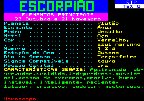 527.1. RTP. TEXTO. ELEMENTOS PRINCIPAIS 23 Outubro a 21 Novembro. Planeta . Plutão. Elemento . Água. Pedra . Unakite. Metal . Aço. Cor . Vermelho,. . azul marinho. Número . 1,2,4. Estação do Ano . Outono. Dia da Semana . Terça-feira. Signos Compatíveis . touro. Pecado Capital . Ira CARACTERÍSTICAS GERAIS:. Apaixonado, ob- servador,decidido,independente,passio- nal,pessoa de extremos,emotivo, humor instável, inteligente, paciente, lutador, criativo, sedutor, misterioso.