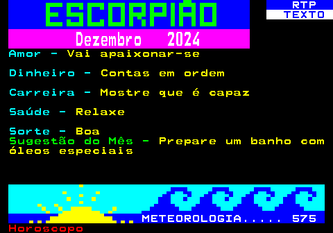 527.2. RTP. TEXTO. Dezembro 2024. Amor -. Vai apaixonar-se. Dinheiro -. Contas em ordem. Carreira -. Mostre que é capaz. Saúde -. Relaxe. Sorte -. Boa. Sugestão do Mês -. Prepare um banho com óleos especiais. METEOROLOGIA. 575.