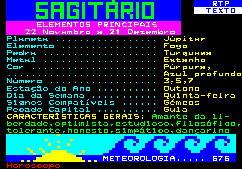 528.1. RTP. TEXTO. ELEMENTOS PRINCIPAIS 22 Novembro a 21 Dezembro. Planeta . Júpiter. Elemento . Fogo. Pedra . Turquesa. Metal . Estanho. Cor . Púrpura,. . Azul profundo. Número . 3,5,7. Estação do Ano . Outono. Dia da Semana . Quinta-feira. Signos Compatíveis . Gémeos. Pecado Capital . Gula CARACTERÍSTICAS GERAIS:. Amante da li- berdade,optimista,estudioso,filosófico, tolerante,honesto,simpático,dançarino. METEOROLOGIA. 575.