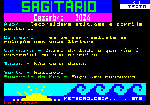 528.2. RTP. TEXTO. Dezembro 2024. Amor -. Reconsidere atitudes e corrija posturas. Dinheiro -. Tem de ser realista em relação aos seus limites. Carreira -. Deixe de lado o que não é essencial na sua carreira. Saúde -. Não coma doces. Sorte -. Razoável. Sugestão do Mês -. Faça uma massagem. METEOROLOGIA. 575.