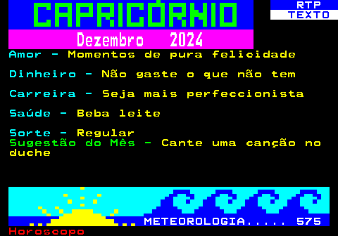 529.2. RTP. TEXTO. Dezembro 2024. Amor -. Momentos de pura felicidade. Dinheiro -. Não gaste o que não tem. Carreira -. Seja mais perfeccionista. Saúde -. Beba leite. Sorte -. Regular. Sugestão do Mês -. Cante uma canção no duche. METEOROLOGIA. 575.