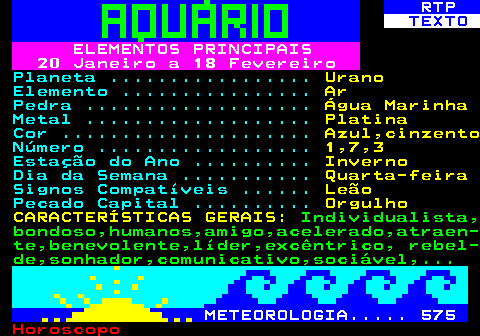 530.1. RTP. TEXTO. ELEMENTOS PRINCIPAIS 20 Janeiro a 18 Fevereiro. Planeta . Urano. Elemento . Ar. Pedra . Água Marinha. Metal . Platina. Cor . Azul,cinzento. Número . 1,7,3. Estação do Ano . Inverno. Dia da Semana . Quarta-feira. Signos Compatíveis . Leão. Pecado Capital . Orgulho CARACTERÍSTICAS GERAIS:. Individualista, bondoso,humanos,amigo,acelerado,atraen- te,benevolente,líder,excêntrico, rebel- de,sonhador,comunicativo,sociável,. METEOROLOGIA. 575.