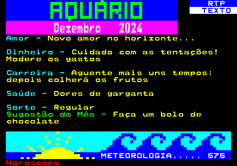 530.2. RTP. TEXTO. Dezembro 2024. Amor -. Novo amor no horizonte. Dinheiro -. Cuidado com as tentações! Modere os gastos. Carreira -. Aguente mais uns tempos: depois colherá os frutos. Saúde -. Dores de garganta. Sorte -. Regular. Sugestão do Mês -. Faça um bolo de chocolate. METEOROLOGIA. 575.