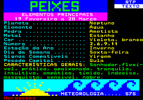 531.1. RTP. TEXTO. ELEMENTOS PRINCIPAIS 19 Fevereiro a 20 Março. Planeta . Neptuno. Elemento . Água. Pedra . Ametista. Metal . Estanho. Cor . Violeta, branco. Número . 2,6,9,11. Estação do Ano . Inverno. Dia da Semana . Sexta-feira. Signos Compatíveis . Virgem. Pecado Capital . Gula CARACTERÍSTICAS GERAIS:. Sonhador,flexí- vel, prático, apaixonado, tranquilo, intuitivo, empático, tímido, indeciso, masoquista, sensível, nobre. METEOROLOGIA. 575.